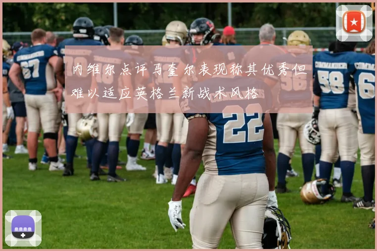 内维尔点评马奎尔表现称其优秀但难以适应英格兰新战术风格