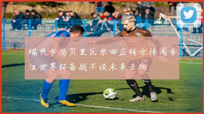 瑞典中场贝里瓦尔回应转会传闻专注世界杯备战不谈未来去向