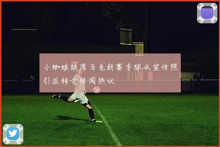 小蜘蛛缺席马竞新赛季球衣宣传照引发转会传闻热议