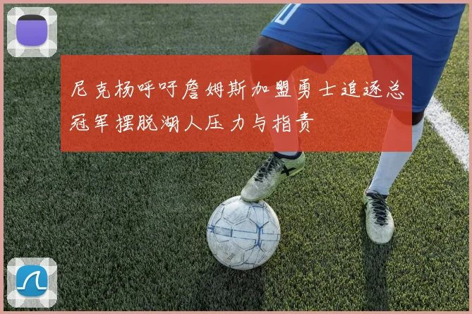 尼克杨呼吁詹姆斯加盟勇士追逐总冠军摆脱湖人压力与指责