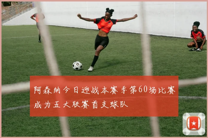 阿森纳今日迎战本赛季第60场比赛成为五大联赛首支球队