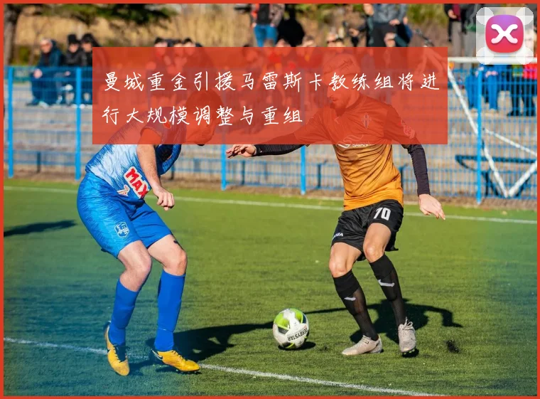 曼城重金引援马雷斯卡教练组将进行大规模调整与重组