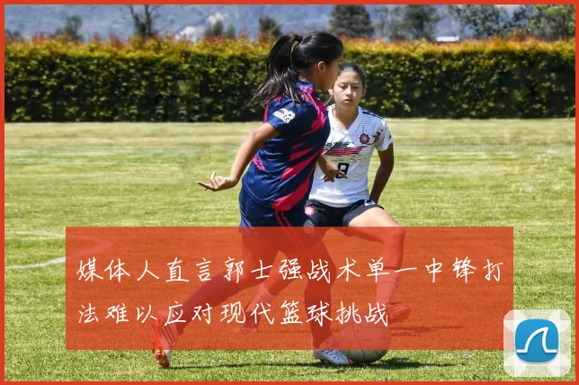 媒体人直言郭士强战术单一中锋打法难以应对现代篮球挑战