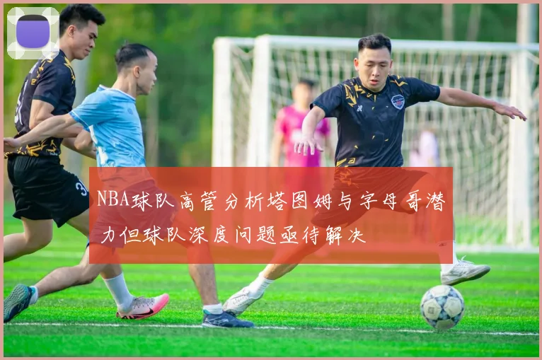 NBA球队高管分析塔图姆与字母哥潜力但球队深度问题亟待解决
