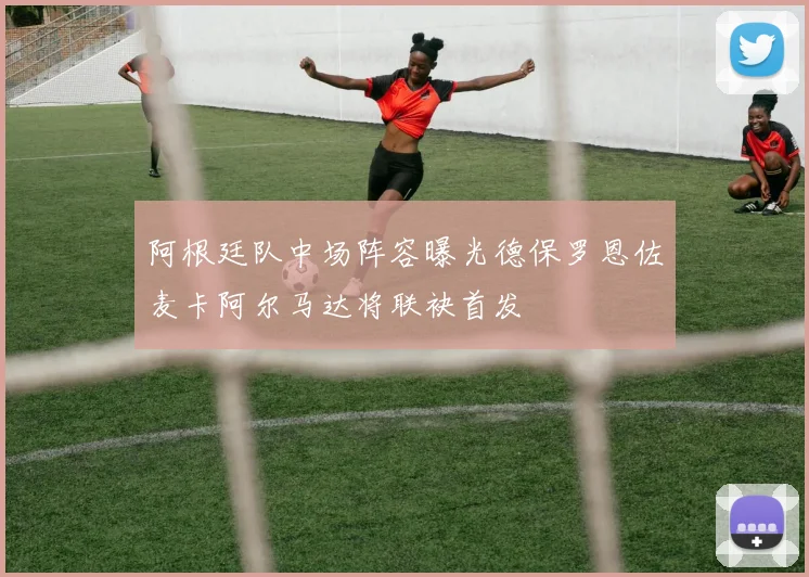 阿根廷队中场阵容曝光德保罗恩佐麦卡阿尔马达将联袂首发