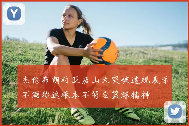 杰伦布朗对亚历山大突破造规表示不满称这根本不符合篮球精神