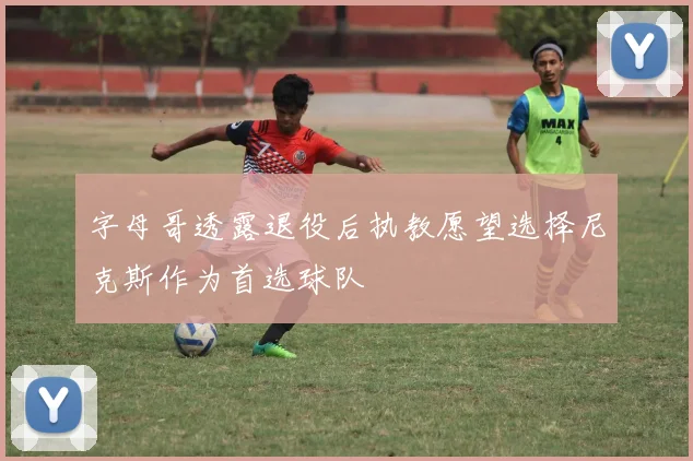 字母哥透露退役后执教愿望选择尼克斯作为首选球队