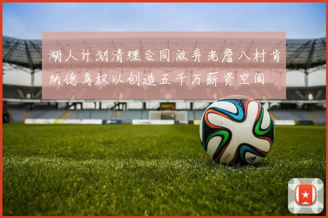 湖人计划清理合同放弃老詹八村肯纳德鸟权以创造五千万薪资空间