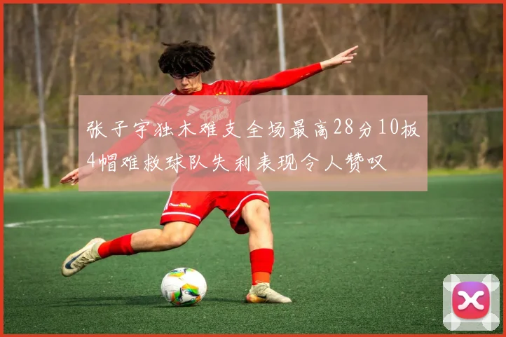 张子宇独木难支全场最高28分10板4帽难救球队失利表现令人赞叹