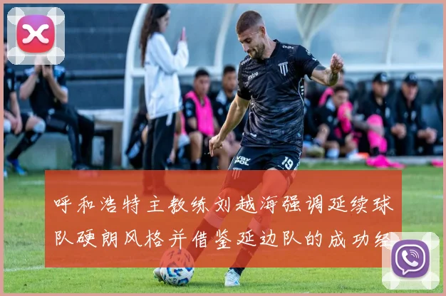 呼和浩特主教练刘越海强调延续球队硬朗风格并借鉴延边队的成功经验