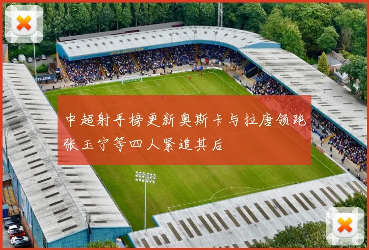 中超射手榜更新奥斯卡与拉唐领跑张玉宁等四人紧追其后