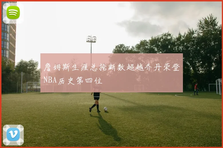 詹姆斯生涯总抢断数超越乔丹荣登NBA历史第四位