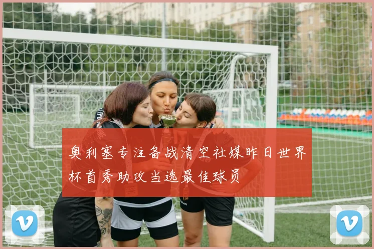 奥利塞专注备战清空社媒昨日世界杯首秀助攻当选最佳球员