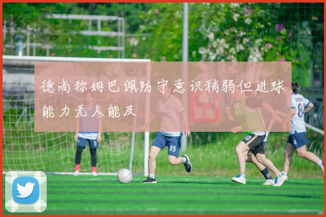 德尚称姆巴佩防守意识稍弱但进球能力无人能及