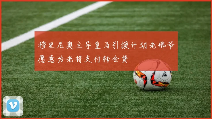 穆里尼奥主导皇马引援计划老佛爷愿意为老将支付转会费