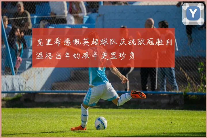 克里希感慨英超球队庆祝欧冠胜利温格当年的艰辛更显珍贵