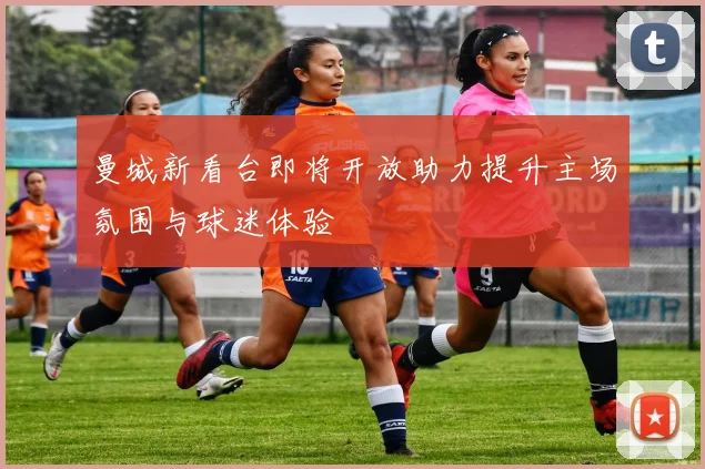 曼城新看台即将开放助力提升主场氛围与球迷体验