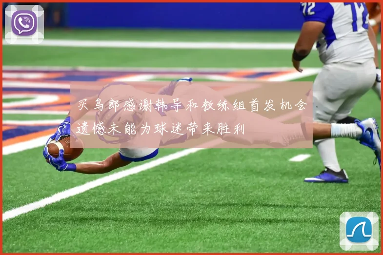 买乌郎感谢韩导和教练组首发机会遗憾未能为球迷带来胜利