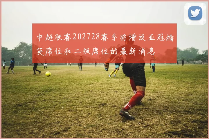 中超联赛202728赛季将增设亚冠精英席位和二级席位的最新消息