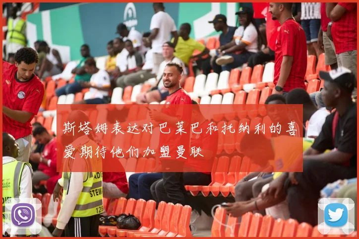 斯塔姆表达对巴莱巴和托纳利的喜爱期待他们加盟曼联
