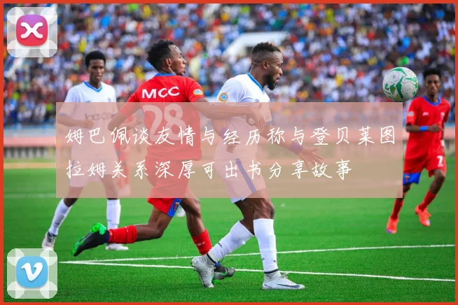 姆巴佩谈友情与经历称与登贝莱图拉姆关系深厚可出书分享故事