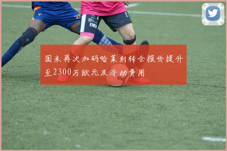 国米再次加码哈莱利转会报价提升至2300万欧元及浮动费用