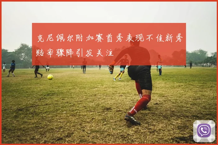 克尼佩尔附加赛首秀表现不佳新秀赔率骤降引发关注