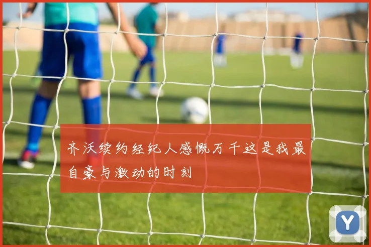 齐沃续约经纪人感慨万千这是我最自豪与激动的时刻
