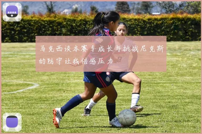 马克西谈本赛季成长与挑战尼克斯的防守让我倍感压力